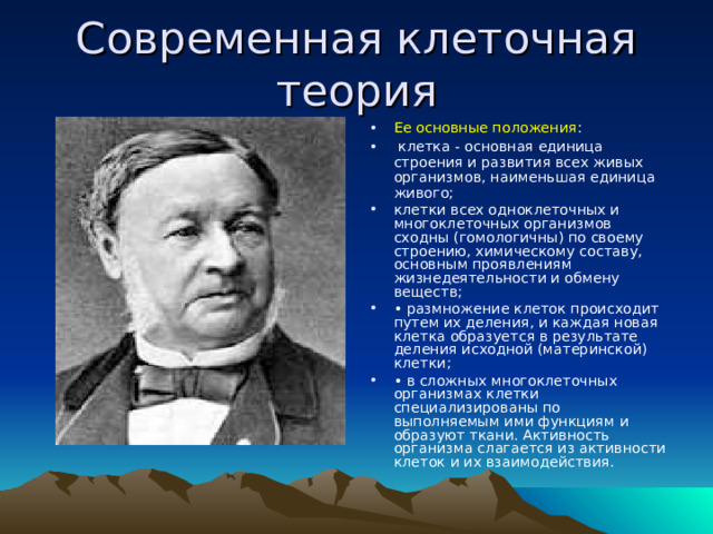 Современная клеточная теория Ее основные положения :  клетка - основная единица строения и развития всех живых организмов, наименьшая единица живого; клетки всех одноклеточных и многоклеточных организмов сходны (гомологичны) по своему строению, химическому составу, основным проявлениям жизнедеятельности и обмену веществ; • размножение клеток происходит путем их деления, и каждая новая клетка образуется в результате деления исходной (материнской) клетки; • в сложных многоклеточных организмах клетки специализированы по выполняемым ими функциям и образуют ткани. Активность организма слагается из активности клеток и их взаимодействия. 