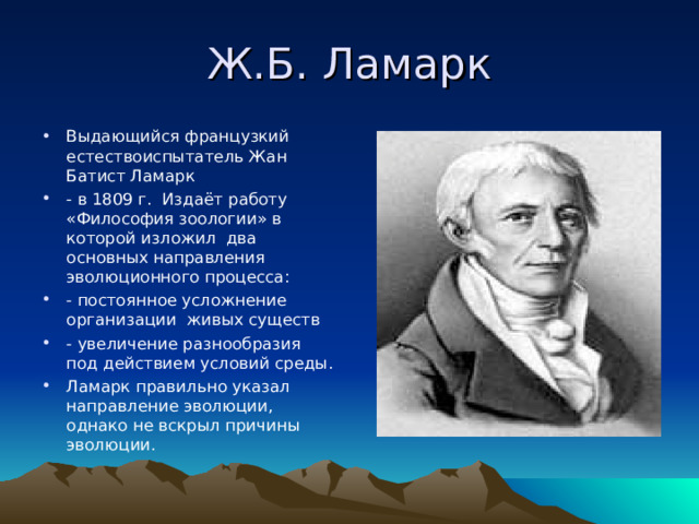 Ж.Б. Ламарк Выдающийся французкий естествоиспытатель Жан Батист Ламарк - в 1809 г. Издаёт работу «Философия зоологии» в которой изложил два основных направления эволюционного процесса: - постоянное усложнение организации живых существ - увеличение разнообразия под действием условий среды. Ламарк правильно указал направление эволюции, однако не вскрыл причины эволюции. 