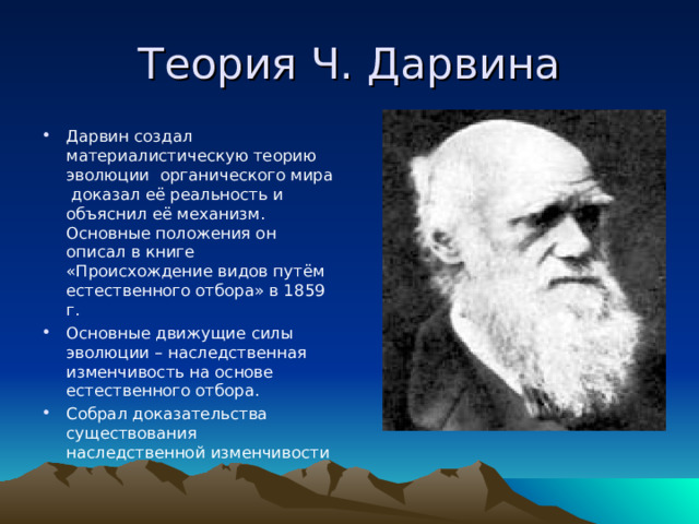 Теория Ч. Дарвина Дарвин создал материалистическую теорию эволюции органического мира доказал её реальность и объяснил её механизм. Основные положения он описал в книге «Происхождение видов путём естественного отбора» в 1859 г. Основные движущие силы эволюции – наследственная изменчивость на основе естественного отбора. Собрал доказательства существования наследственной изменчивости 