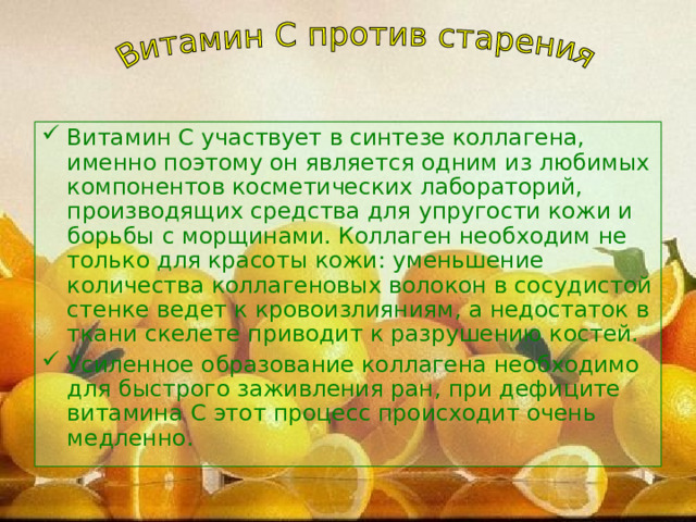Витамин С участвует в синтезе коллагена, именно поэтому он является одним из любимых компонентов косметических лабораторий, производящих средства для упругости кожи и борьбы с морщинами. Коллаген необходим не только для красоты кожи: уменьшение количества коллагеновых волокон в сосудистой стенке ведет к кровоизлияниям, а недостаток в ткани скелете приводит к разрушению костей. Усиленное образование коллагена необходимо для быстрого заживления ран, при дефиците витамина С этот процесс происходит очень медленно. 