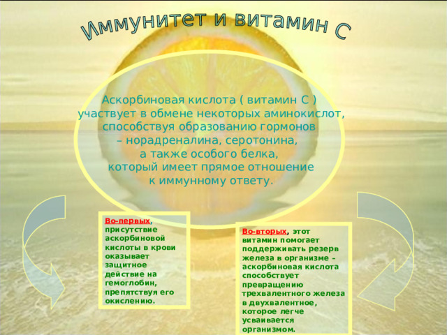 Аскорбиновая кислота ( витамин С ) ‏  участвует в обмене некоторых аминокислот,  способствуя образованию гормонов – норадреналина, серотонина, а также особого белка,  который имеет прямое отношение  к иммунному ответу. Во-первых , присутствие аскорбиновой кислоты в крови оказывает защитное действие на гемоглобин, препятствуя его окислению. Во-вторых , этот витамин помогает поддерживать резерв железа в организме – аскорбиновая кислота способствует превращению трехвалентного железа в двухвалентное, которое легче усваивается организмом. 