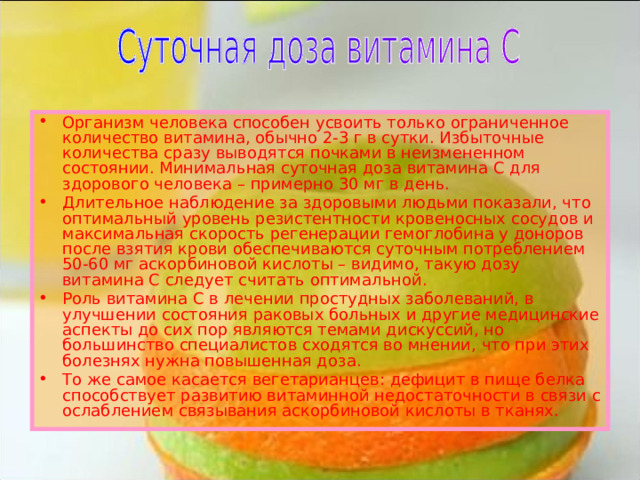 Организм человека способен усвоить только ограниченное количество витамина, обычно 2-3 г в сутки. Избыточные количества сразу выводятся почками в неизмененном состоянии. Минимальная суточная доза витамина С для здорового человека – примерно 30 мг в день. Длительное наблюдение за здоровыми людьми показали, что оптимальный уровень резистентности кровеносных сосудов и максимальная скорость регенерации гемоглобина у доноров после взятия крови обеспечиваются суточным потреблением 50-60 мг аскорбиновой кислоты – видимо, такую дозу витамина С следует считать оптимальной. Роль витамина С в лечении простудных заболеваний, в улучшении состояния раковых больных и другие медицинские аспекты до сих пор являются темами дискуссий, но большинство специалистов сходятся во мнении, что при этих болезнях нужна повышенная доза. То же самое касается вегетарианцев: дефицит в пище белка способствует развитию витаминной недостаточности в связи с ослаблением связывания аскорбиновой кислоты в тканях. 