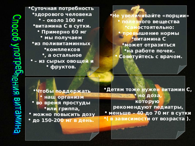 Не увеличивайте «порции»  полезного вещества самостоятельно:  превышение нормы витамина С может отразиться на работе почек.  Советуйтесь с врачом. Суточная потребность здорового человека – около 100 мг витамина С в сутки.  Примерно 60 мг  мы получаем из поливитаминных комплексов , а остальное – из сырых овощей и  фруктов.  Детям тоже нужен витамин С,  но доза, которую рекомендуют педиатры,  меньше – 40 до 70 мг в сутки ( в зависимости от возраста ).  Чтобы поддержать  наш организм  во время простуды или гриппа,  можно повысить дозу  до 150-200 мг в день.  