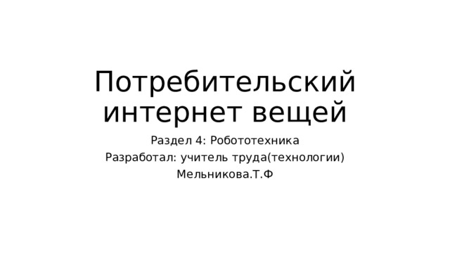 Потребительский интернет вещей Раздел 4: Робототехника Разработал: учитель труда(технологии) Мельникова.Т.Ф 