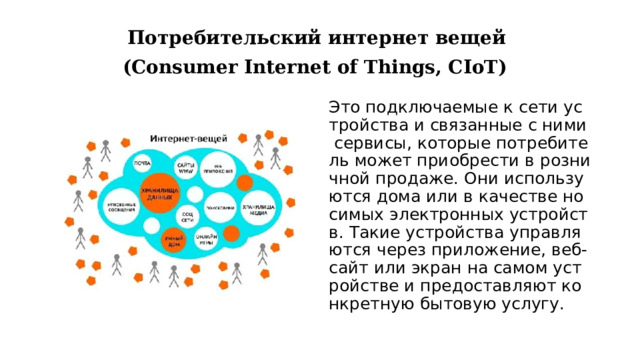 Потребительский интернет вещей   (Consumer Internet of Things, CIoT)   Это подключаемые к сети устройства и связанные с ними сервисы, которые потребитель может приобрести в розничной продаже. Они используются дома или в качестве носимых электронных устройств. Такие устройства управляются через приложение, веб‑сайт или экран на самом устройстве и предоставляют конкретную бытовую услугу. 