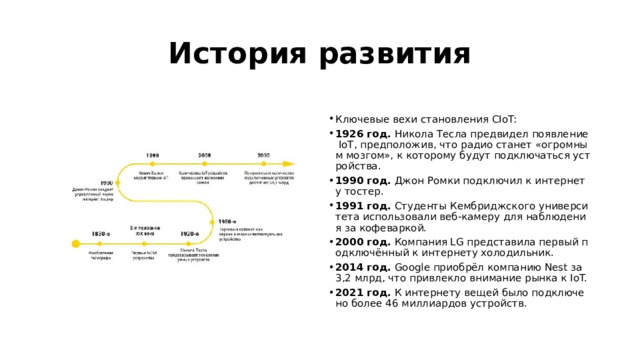 История развития  Ключевые вехи становления CIoT: 1926 год.  Никола Тесла предвидел появление IoT, предположив, что радио станет «огромным мозгом», к которому будут подключаться устройства. 1990 год.  Джон Ромки подключил к интернету тостер. 1991 год.  Студенты Кембриджского университета использовали веб‑камеру для наблюдения за кофеваркой. 2000 год.  Компания LG представила первый подключённый к интернету холодильник. 2014 год.  Google приобрёл компанию Nest за 3,2 млрд, что привлекло внимание рынка к IoT. 2021 год.  К интернету вещей было подключено более 46 миллиардов устройств. 