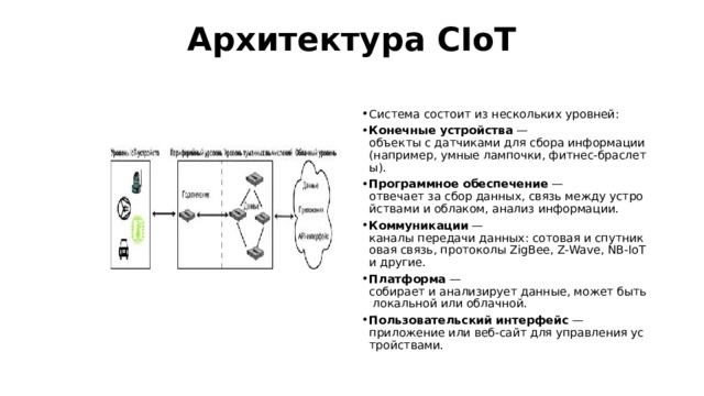 Архитектура CIoT   Система состоит из нескольких уровней: Конечные устройства  — объекты с датчиками для сбора информации (например, умные лампочки, фитнес‑браслеты). Программное обеспечение  — отвечает за сбор данных, связь между устройствами и облаком, анализ информации. Коммуникации  — каналы передачи данных: сотовая и спутниковая связь, протоколы ZigBee, Z‑Wave, NB‑IoT и другие. Платформа  — собирает и анализирует данные, может быть локальной или облачной. Пользовательский интерфейс  — приложение или веб‑сайт для управления устройствами. 
