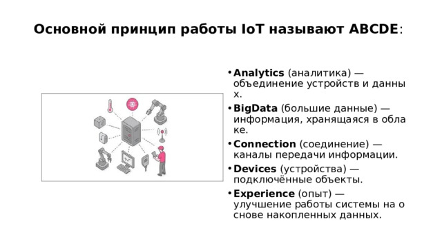 Основной принцип работы IoT называют ABCDE :   Analytics  (аналитика) — объединение устройств и данных. BigData  (большие данные) — информация, хранящаяся в облаке. Connection  (соединение) — каналы передачи информации. Devices  (устройства) — подключённые объекты. Experience  (опыт) — улучшение работы системы на основе накопленных данных.  
