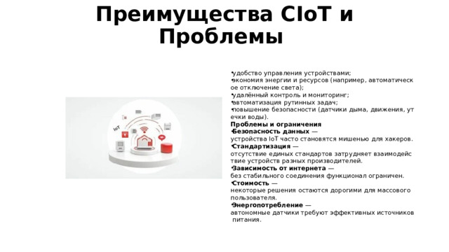 Преимущества CIoT и Проблемы   удобство управления устройствами; экономия энергии и ресурсов (например, автоматическое отключение света); удалённый контроль и мониторинг; автоматизация рутинных задач; повышение безопасности (датчики дыма, движения, утечки воды). Проблемы и ограничения Безопасность данных  — устройства IoT часто становятся мишенью для хакеров. Стандартизация  — отсутствие единых стандартов затрудняет взаимодействие устройств разных производителей. Зависимость от интернета  — без стабильного соединения функционал ограничен. Стоимость  — некоторые решения остаются дорогими для массового пользователя. Энергопотребление  — автономные датчики требуют эффективных источников питания. 