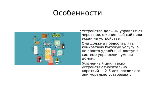 Особенности Устройства должны управляться через приложение, веб-сайт или экран на устройстве. Они должны предоставлять конкретную бытовую услугу, а не просто удалённый доступ к системе управления умным домом. Жизненный цикл таких устройств относительно короткий — 2–5 лет, после чего они морально устаревают. 
