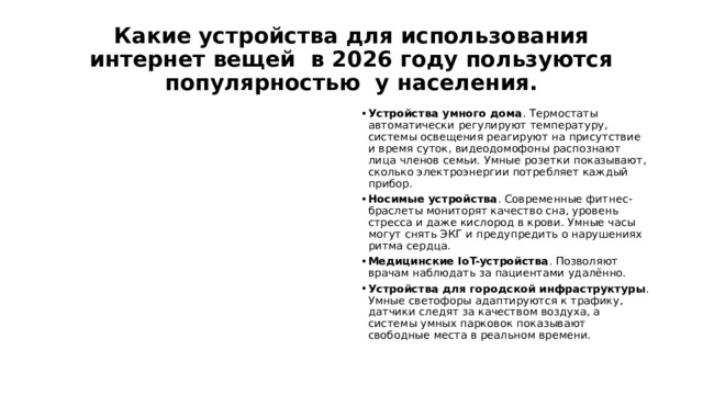 Какие устройства для использования интернет вещей в 2026 году пользуются популярностью у населения. Устройства умного дома . Термостаты автоматически регулируют температуру, системы освещения реагируют на присутствие и время суток, видеодомофоны распознают лица членов семьи. Умные розетки показывают, сколько электроэнергии потребляет каждый прибор. Носимые устройства . Современные фитнес-браслеты мониторят качество сна, уровень стресса и даже кислород в крови. Умные часы могут снять ЭКГ и предупредить о нарушениях ритма сердца. Медицинские IoT-устройства . Позволяют врачам наблюдать за пациентами удалённо. Устройства для городской инфраструктуры . Умные светофоры адаптируются к трафику, датчики следят за качеством воздуха, а системы умных парковок показывают свободные места в реальном времени. 