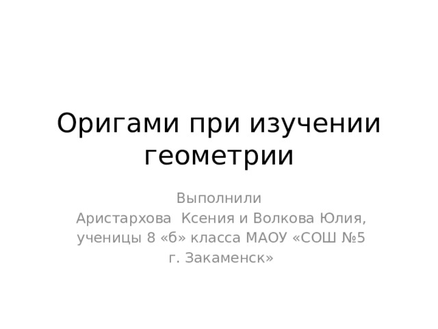 Оригами при изучении геометрии Выполнили  Аристархова Ксения и Волкова Юлия,  ученицы 8 «б» класса МАОУ «СОШ №5  г. Закаменск» 
