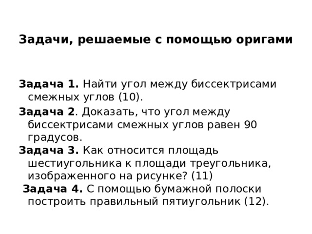  Задачи, решаемые с помощью оригами   Задача 1. Найти угол между биссектрисами смежных углов (10). Задача 2 . Доказать, что угол между биссектрисами смежных углов равен 90 градусов. Задача 3. Как относится площадь шестиугольника к площади треугольника, изображенного на рисунке? (11)  Задача 4. С помощью бумажной полоски построить правильный пятиугольник (12). 