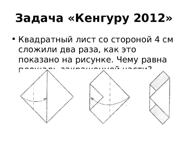 Задача «Кенгуру 2012» Квадратный лист со стороной 4 см сложили два раза, как это показано на рисунке. Чему равна площадь закрашенной части? 