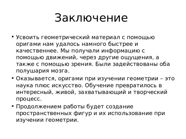 Заключение Усвоить геометрический материал с помощью оригами нам удалось намного быстрее и качественнее. Мы получали информацию с помощью движений, через другие ощущения, а также с помощью зрения. Были задействованы оба полушария мозга. Оказывается, оригами при изучении геометрии – это наука плюс искусство. Обучение превратилось в интересный, живой, захватывающий и творческий процесс. Продолжением работы будет создание пространственных фигур и их использование при изучении геометрии. 