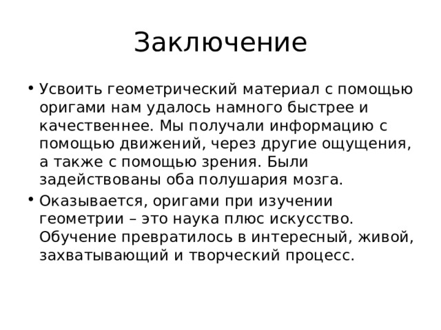 Заключение Усвоить геометрический материал с помощью оригами нам удалось намного быстрее и качественнее. Мы получали информацию с помощью движений, через другие ощущения, а также с помощью зрения. Были задействованы оба полушария мозга. Оказывается, оригами при изучении геометрии – это наука плюс искусство. Обучение превратилось в интересный, живой, захватывающий и творческий процесс. 