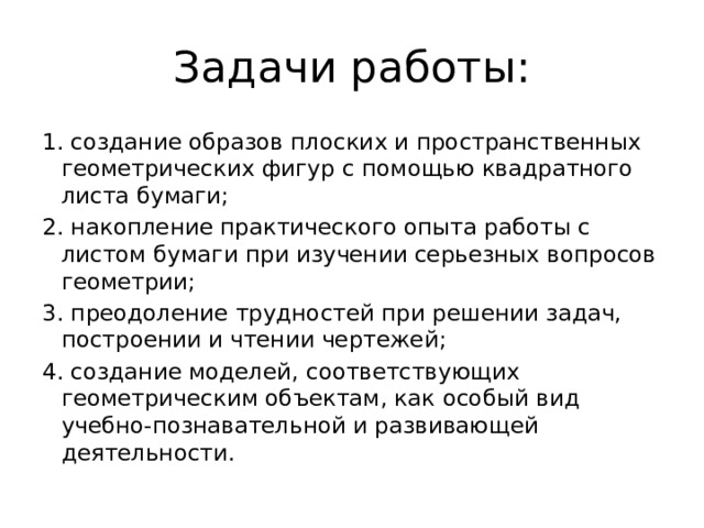 Задачи работы: 1. создание образов плоских и пространственных геометрических фигур с помощью квадратного листа бумаги; 2. накопление практического опыта работы с листом бумаги при изучении серьезных вопросов геометрии; 3. преодоление трудностей при решении задач, построении и чтении чертежей; 4. создание моделей, соответствующих геометрическим объектам, как особый вид учебно-познавательной и развивающей деятельности. 