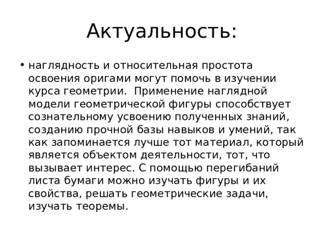 Актуальность: наглядность и относительная простота освоения оригами могут помочь в изучении курса геометрии. Применение наглядной модели геометрической фигуры способствует сознательному усвоению полученных знаний, созданию прочной базы навыков и умений, так как запоминается лучше тот материал, который является объектом деятельности, тот, что вызывает интерес. С помощью перегибаний листа бумаги можно изучать фигуры и их свойства, решать геометрические задачи, изучать теоремы. 