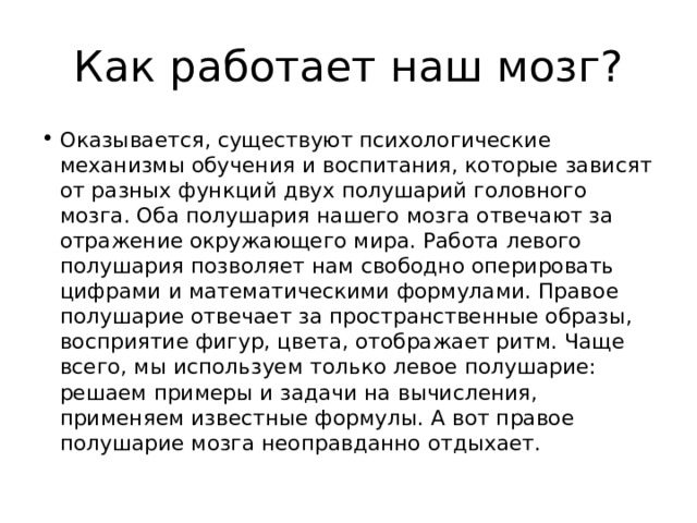 Как работает наш мозг? Оказывается, существуют психологические механизмы обучения и воспитания, которые зависят от разных функций двух полушарий головного мозга. Оба полушария нашего мозга отвечают за отражение окружающего мира. Работа левого полушария позволяет нам свободно оперировать цифрами и математическими формулами. Правое полушарие отвечает за пространственные образы, восприятие фигур, цвета, отображает ритм. Чаще всего, мы используем только левое полушарие: решаем примеры и задачи на вычисления, применяем известные формулы. А вот правое полушарие мозга неоправданно отдыхает. 