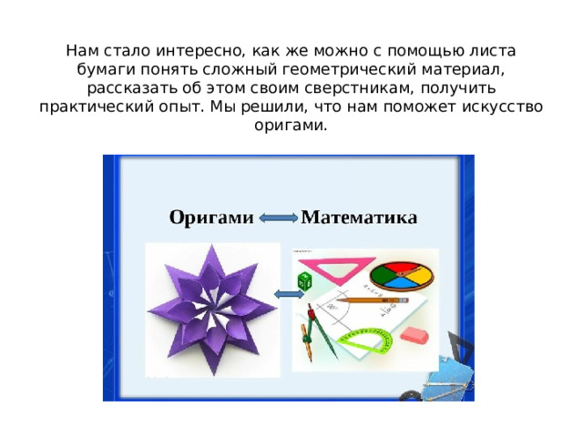  Нам стало интересно, как же можно с помощью листа бумаги понять сложный геометрический материал, рассказать об этом своим сверстникам, получить практический опыт. Мы решили, что нам поможет искусство оригами.   
