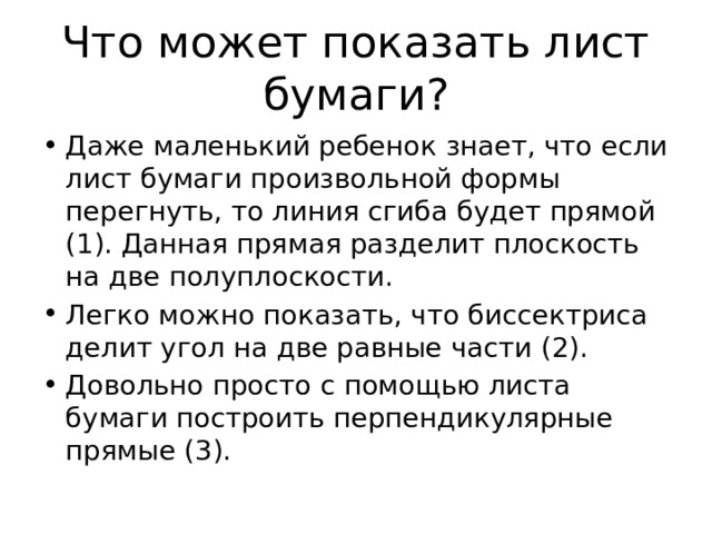 Что может показать лист бумаги? Даже маленький ребенок знает, что если лист бумаги произвольной формы перегнуть, то линия сгиба будет прямой (1). Данная прямая разделит плоскость на две полуплоскости. Легко можно показать, что биссектриса делит угол на две равные части (2). Довольно просто с помощью листа бумаги построить перпендикулярные прямые (3). 