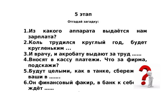 5 этап Отгадай загадку: 1.Из какого аппарата выдаётся нам зарплата?  2.Коль трудился круглый год, будет кругленьким ... 3.И врачу, и акробату выдают за труд …… 4.Вносят в кассу платежи. Что за фирма, подскажи?  5.Будут целыми, как в танке, сбереженья ваши в ……. 6.Он финансовый факир, в банк к себе вас ждёт …… 7.За сметану, хлеб и сыр , в кассе чек пробьет….. 8.На товаре быть должна обязательно… 