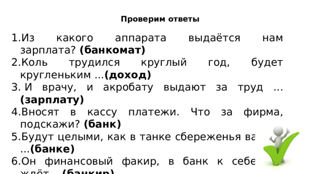 Проверим ответы 1.Из какого аппарата выдаётся нам зарплата?  (банкомат) 2.Коль трудился круглый год, будет кругленьким ... (доход) 3. И врачу, и акробату выдают за труд ... (зарплату) 4.Вносят в кассу платежи. Что за фирма, подскажи?  (банк) 5.Будут целыми, как в танке сбереженья ваши в ... (банке) 6.Он финансовый факир, в банк к себе вас ждёт ... (банкир) 7.За сметану, хлеб и сыр , в кассе чек пробьет….. (кассир) 8.На товаре быть должна обязательно…… (цена) 