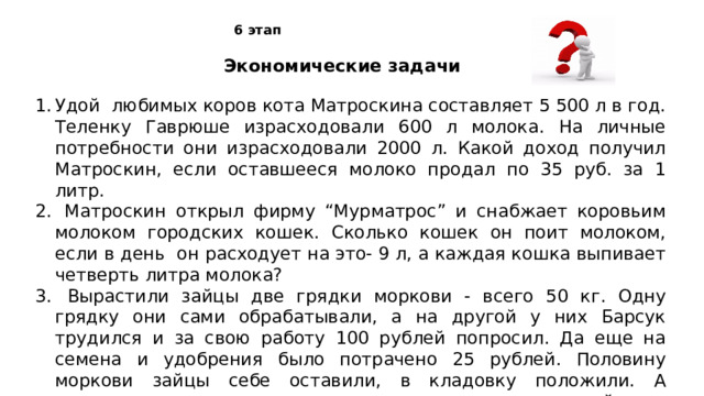 6 этап Экономические задачи Удой любимых коров кота Матроскина составляет 5 500 л в год. Теленку Гаврюше израсходовали 600 л молока. На личные потребности они израсходовали 2000 л. Какой доход получил Матроскин, если оставшееся молоко продал по 35 руб. за 1 литр.  Матроскин открыл фирму “Мурматрос” и снабжает коровьим молоком городских кошек. Сколько кошек он поит молоком, если в день он расходует на это- 9 л, а каждая кошка выпивает четверть литра молока?  Вырастили зайцы две грядки моркови - всего 50 кг. Одну грядку они сами обрабатывали, а на другой у них Барсук трудился и за свою работу 100 рублей попросил. Да еще на семена и удобрения было потрачено 25 рублей. Половину моркови зайцы себе оставили, в кладовку положили. А остальное решили продать, только вот не знают, по какой цене им торговать, чтоб в убытке не оказаться. Помоги им!  
