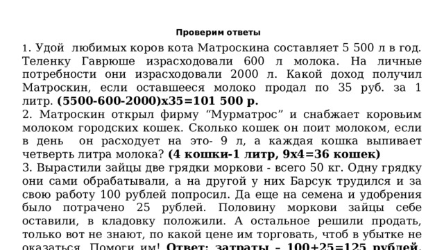 Проверим ответы 1 . Удой любимых коров кота Матроскина составляет 5 500 л в год. Теленку Гаврюше израсходовали 600 л молока. На личные потребности они израсходовали 2000 л. Какой доход получил Матроскин, если оставшееся молоко продал по 35 руб. за 1 литр.  (5500-600-2000)х35=101 500 р. 2. Матроскин открыл фирму “Мурматрос” и снабжает коровьим молоком городских кошек. Сколько кошек он поит молоком, если в день он расходует на это- 9 л, а каждая кошка выпивает четверть литра молока?  (4 кошки-1 литр, 9х4=36 кошек) 3. Вырастили зайцы две грядки моркови - всего 50 кг. Одну грядку они сами обрабатывали, а на другой у них Барсук трудился и за свою работу 100 рублей попросил. Да еще на семена и удобрения было потрачено 25 рублей. Половину моркови зайцы себе оставили, в кладовку положили. А остальное решили продать, только вот не знают, по какой цене им торговать, чтоб в убытке не оказаться. Помоги им! Ответ: затраты – 100+25=125 рублей, на продажу 50:2=25 кг, следовательно, 125:25=5 р. за кг себестоимость, надо продавать выше этой цены. 