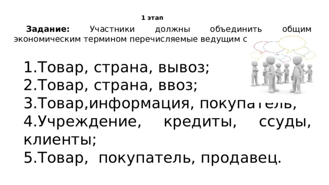 1 этап Задание: Участники должны объединить общим экономическим термином перечисляемые ведущим слова. 1.Товар, страна, вывоз;   2.Товар, страна, ввоз;   3.Товар,информация, покупатель;   4.Учреждение, кредиты, ссуды, клиенты;   5.Товар, покупатель, продавец.  