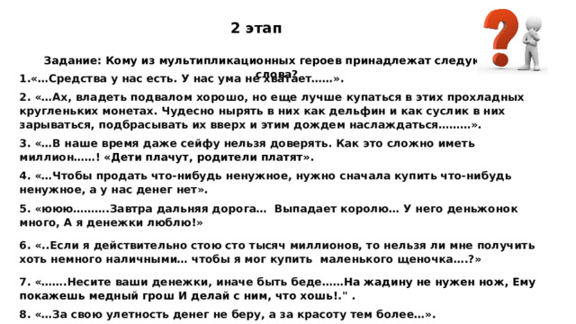 2 этап Задание: Кому из мультипликационных героев принадлежат следующие слова? 1.«…Средства у нас есть. У нас ума не хватает……».  2. «…Ах, владеть подвалом хорошо, но еще лучше купаться в этих прохладных кругленьких монетах. Чудесно нырять в них как дельфин и как суслик в них зарываться, подбрасывать их вверх и этим дождем наслаждаться………». 3. «…В наше время даже сейфу нельзя доверять. Как это сложно иметь миллион……!  «Дети плачут, родители платят» . 4. «…Чтобы продать что-нибудь ненужное, нужно сначала купить что-нибудь ненужное, а у нас денег нет».  5. «ююю……….Завтра дальняя дорога… Выпадает королю… У него деньжонок много, А я денежки люблю!» 6. «..Если я действительно стою сто тысяч миллионов, то нельзя ли мне получить хоть немного наличными… чтобы я мог купить  маленького щеночка….?» 7. «…….Несите ваши денежки, иначе быть беде…… На жадину не нужен нож, Ему покажешь медный грош И делай с ним, что хошь! .