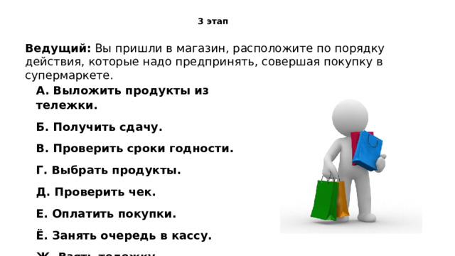 3 этап Ведущий:  Вы пришли в магазин, расположите по порядку действия, которые надо предпринять, совершая покупку в супермаркете. A. Выложить продукты из тележки. Б. Получить сдачу. В. Проверить сроки годности. Г. Выбрать продукты. Д. Проверить чек. Е. Оплатить покупки. Ё. Занять очередь в кассу. Ж. Взять тележку 