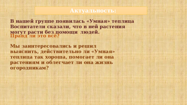 Актуальность: В нашей группе появилась «Умная» теплица Воспитатели  сказали,  что  в  ней  растения  могут  расти  без  помощи  людей. Правд  ли  это  всё? Мы  заинтересовались  и  решил  выяснить,  действительно ли «Умная» теплица  так  хороша,  помогает  ли  она  растениям и облегчает ли она жизнь огородникам?   