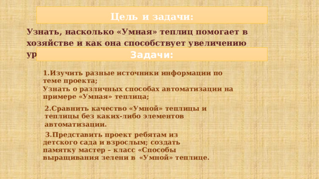 Цель  и задачи: Узнать,  насколько  «Умная»  теплиц  помогает  в  хозяйстве  и  как  она  способствует  увеличению  урожая. Задачи: 1.Изучить  разные  источники  информации  по  теме  проекта; Узнать  о  различных  способах  автоматизации  на  примере  «Умная»  теплица; 2.Сравнить  качество  «Умной»  теплицы  и  теплицы  без  каких-либо  элементов автоматизации.  3.Представить  проект  ребятам  из  детского  сада и взрослым; создать  памятку  мастер – класс  «Способы выращивания  зелени  в  «Умной»  теплице. 