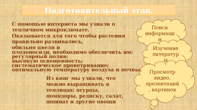 Подготовительный этап. Поиск информации С помощью интернета  мы узнали о тепличном  микроклимате.  Оказывается  для  того  чтобы  растения  правильно  развивались,  обильно  цвели и плодоносили,  необходимо  обеспечить  им: регулярный  полив; высокую  освещенность; систематическое  проветривание; оптимальную  температуру  воздуха  и  почвы. Изучение литературы Просмотр видео, презентаций , картинок Из книг мы узнали, что можно выращивать в теплицах: огурцы, помидоры, редиску, салат, шпинат и другие овощи 