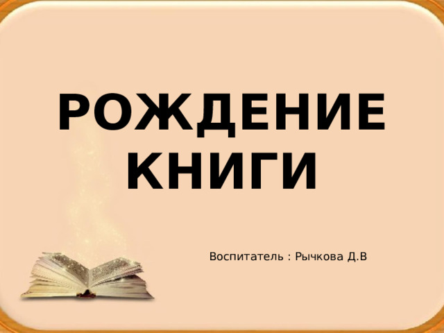 РОЖДЕНИЕ КНИГИ Воспитатель : Рычкова Д.В 