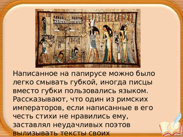 Написанное на папирусе можно было легко смывать губкой, иногда писцы вместо губки пользовались языком. Рассказывают, что один из римских императоров, если написанные в его честь стихи не нравились ему, заставлял неудачливых поэтов вылизывать тексты своих произведений. 