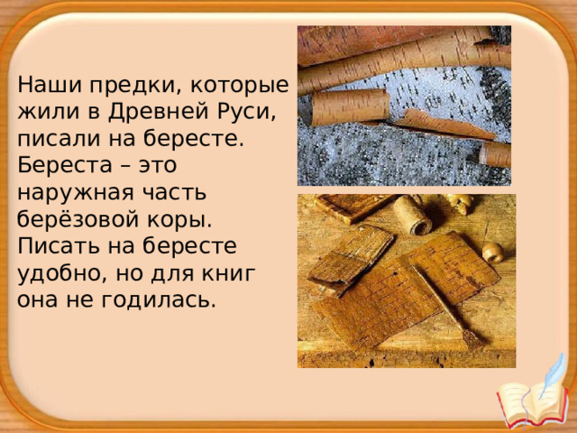 Наши предки, которые жили в Древней Руси, писали на бересте. Береста – это наружная часть берёзовой коры. Писать на бересте удобно, но для книг она не годилась. 