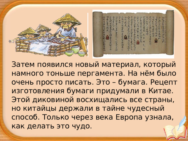 Затем появился новый материал, который намного тоньше пергамента. На нём было очень просто писать. Это – бумага. Рецепт изготовления бумаги придумали в Китае. Этой диковиной восхищались все страны, но китайцы держали в тайне чудесный способ. Только через века Европа узнала, как делать это чудо.  