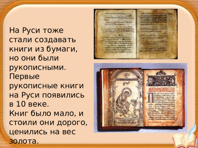 На Руси тоже стали создавать книги из бумаги, но они были рукописными.  Первые рукописные книги на Руси появились в 10 веке. Книг было мало, и стоили они дорого, ценились на вес золота. 