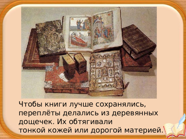 Чтобы книги лучше сохранялись, переплёты делались из деревянных дощечек. Их обтягивали тонкой кожей или дорогой материей. 