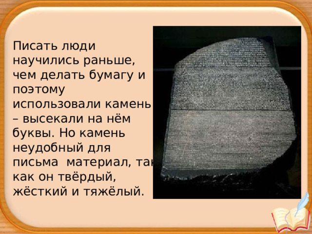 Писать люди научились раньше, чем делать бумагу и поэтому использовали камень – высекали на нём буквы. Но камень неудобный для письма  материал, так как он твёрдый, жёсткий и тяжёлый.   