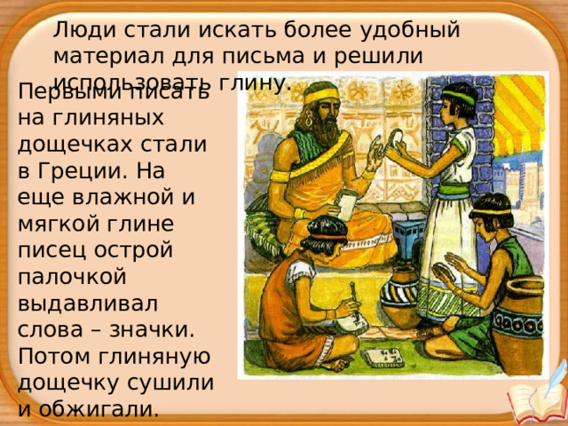 Люди стали искать более удобный материал для письма и решили использовать глину. Первыми писать на глиняных дощечках стали в Греции. На еще влажной и мягкой глине писец острой палочкой выдавливал слова – значки. Потом глиняную дощечку сушили и обжигали. 
