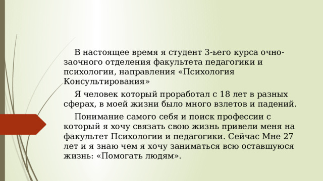  В настоящее время я студент 3-ьего курса очно-заочного отделения факультета педагогики и психологии, направления «Психология Консультирования»  Я человек который проработал с 18 лет в разных сферах, в моей жизни было много взлетов и падений.  Понимание самого себя и поиск профессии с который я хочу связать свою жизнь привели меня на факультет Психологии и педагогики. Сейчас Мне 27 лет и я знаю чем я хочу заниматься всю оставшуюся жизнь: «Помогать людям». 