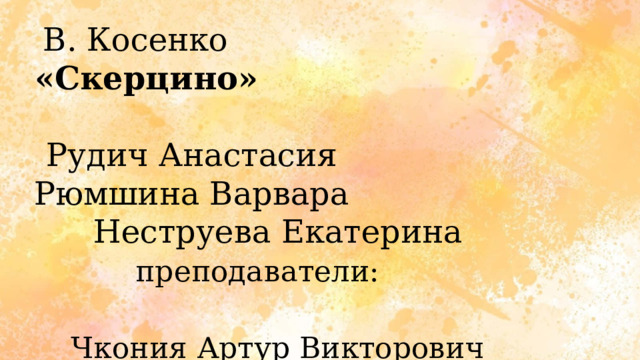 В. Косенко «Скерцино»  Рудич Анастасия Рюмшина Варвара Неструева Екатерина преподаватели:   Чкония Артур Викторович Волобуева Светлана Витальевна 