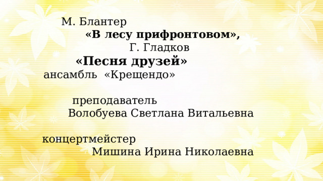 М. Блантер  «В лесу прифронтовом», Г. Гладков «Песня друзей»   ансамбль «Крещендо» преподаватель Волобуева Светлана Витальевна  концертмейстер  Мишина Ирина Николаевна 