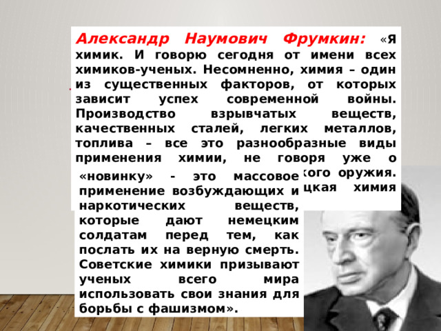 Александр Наумович Фрумкин: « Я химик. И говорю сегодня от имени всех химиков-ученых. Несомненно, химия – один из существенных факторов, от которых зависит успех современной войны. Производство взрывчатых веществ, качественных сталей, легких металлов, топлива – все это разнообразные виды применения химии, не говоря уже о специальных формах химического оружия. В современной войне немецкая химия подарила миру пока одну «новинку» - это массовое применение возбуждающих и наркотических веществ, которые дают немецким солдатам перед тем, как послать их на верную смерть. Советские химики призывают ученых всего мира использовать свои знания для борьбы с фашизмом». 