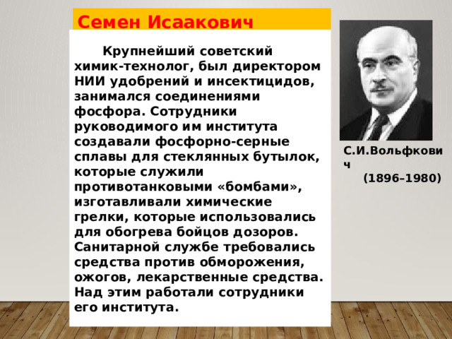 Семен Исаакович Вольфкович Крупнейший советский химик-технолог, был директором НИИ удобрений и инсектицидов, занимался соединениями фосфора. Сотрудники руководимого им института создавали фосфорно-серные сплавы для стеклянных бутылок, которые служили противотанковыми «бомбами», изготавливали химические грелки, которые использовались для обогрева бойцов дозоров. Санитарной службе требовались средства против обморожения, ожогов, лекарственные средства. Над этим работали сотрудники его института.   С.И.Вольфкович  (1896–1980) 