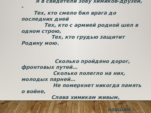  «Кто про химика сказал: Мало воевал.  Кто сказал: он маловато крови проливал?»  Я в свидетели зову химиков-друзей, -  Тех, кто смело бил врага до последних дней  Тех, кто с армией родной шел в одном строю,  Тех, кто грудью защитит Родину мою.    Сколько пройдено дорог, фронтовых путей…  Сколько полегло на них, молодых парней…  Не померкнет никогда память о войне,  Слава химикам живым,  павшим – честь вдвойне!!! 