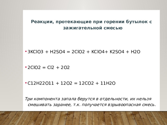  Реакции, протекающие при горении бутылок с зажигательной смесью  3KClO3 + H2SO4 = 2ClO2 + KClO4+ K2SO4 + H2O 2ClO2 = Cl2 + 2O2 С12H22O11 + 12O2 = 12CO2 + 11H2O  Три компонента запала берутся в отдельности, их нельзя смешивать заранее, т.к. получается взрывоопасная смесь. 